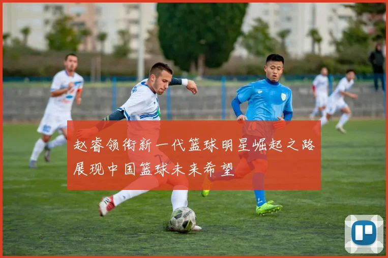 赵睿领衔新一代篮球明星崛起之路展现中国篮球未来希望